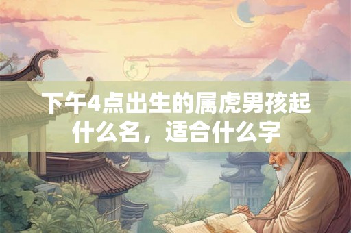 下午4点出生的属虎男孩起什么名，适合什么字