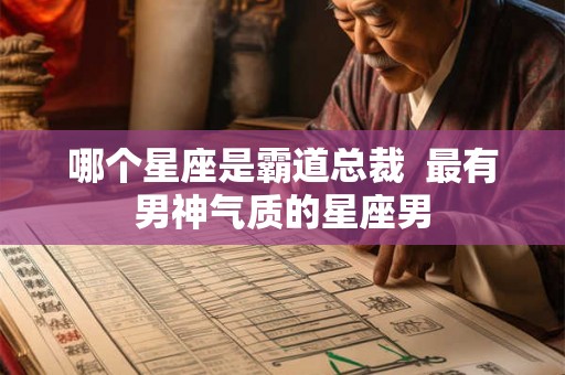 哪个星座是霸道总裁 最有男神气质的星座男 哪个星座是霸道总裁 最有男神气质的星座男
