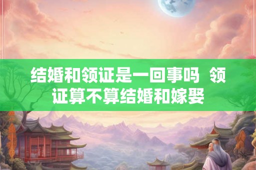 结婚和领证是一回事吗  领证算不算结婚和嫁娶