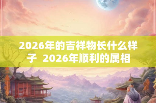 2026年的吉祥物长什么样子  2026年顺利的属相