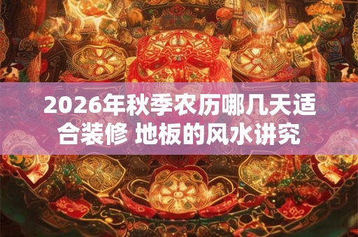 2026年秋季农历哪几天适合装修 地板的风水讲究 2026年秋季农历哪几天适合装修 地板的风水讲究