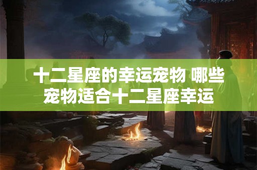 十二星座的幸运宠物 哪些宠物适合十二星座幸运