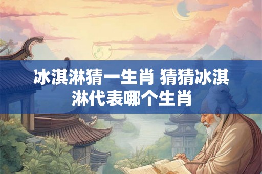 冰淇淋猜一生肖 猜猜冰淇淋代表哪个生肖
