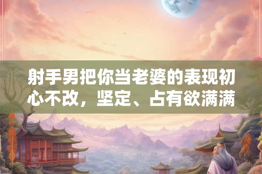 射手男把你当老婆的表现初心不改，坚定、占有欲满满！