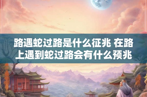 路遇蛇过路是什么征兆 在路上遇到蛇过路会有什么预兆或征兆吗