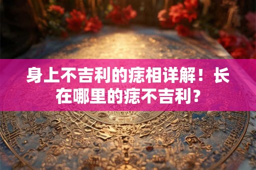 身上不吉利的痣相详解！长在哪里的痣不吉利？
