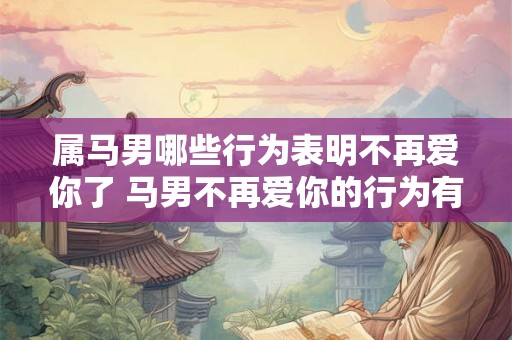 属马男哪些行为表明不再爱你了 马男不再爱你的行为有哪些