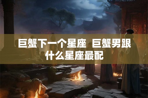 巨蟹下一个星座 巨蟹男跟什么星座最配 巨蟹下一个星座 巨蟹男跟什么星座最配
