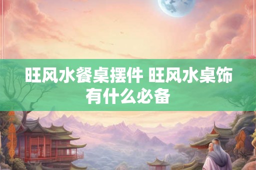 旺风水餐桌摆件 旺风水桌饰有什么必备 旺风水餐桌摆件 旺风水桌饰有什么必备
