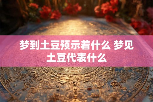 梦到土豆预示着什么 梦见土豆代表什么