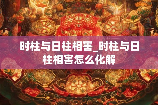 时柱与日柱相害_时柱与日柱相害怎么化解