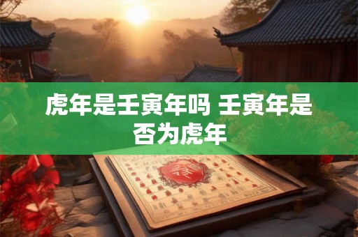 虎年是壬寅年吗 壬寅年是否为虎年 虎年是壬寅年吗 壬寅年是否为虎年