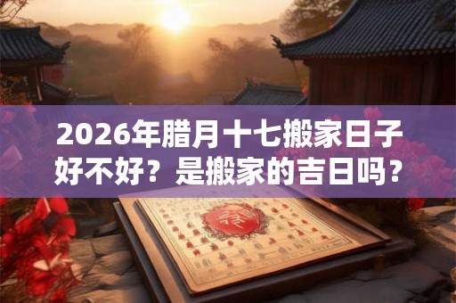 2026年腊月十七搬家日子好不好？是搬家的吉日吗？