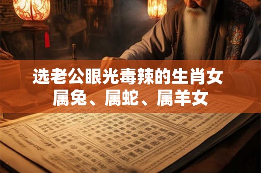 选老公眼光毒辣的生肖女 属兔、属蛇、属羊女