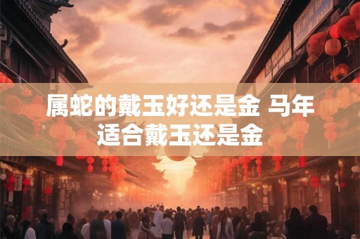 属蛇的戴玉好还是金 马年适合戴玉还是金