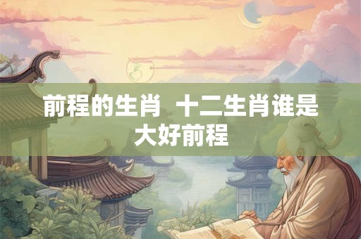 前程的生肖 十二生肖谁是大好前程 前程的生肖 十二生肖谁是大好前程