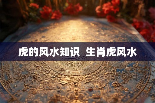 虎的风水知识  生肖虎风水