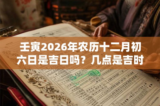 壬寅2026年农历十二月初六日是吉日吗？几点是吉时？