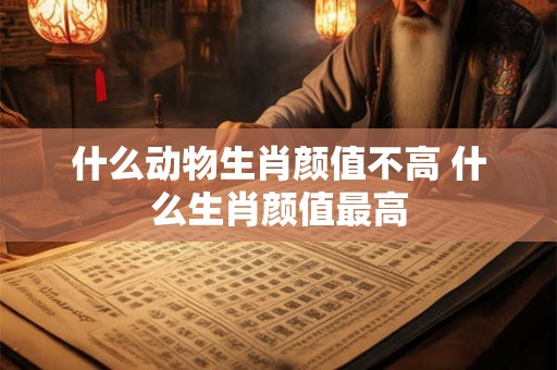 什么动物生肖颜值不高 什么生肖颜值最高