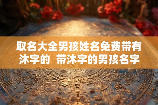 取名大全男孩姓名免费带有沐字的  带沐字的男孩名字洋气