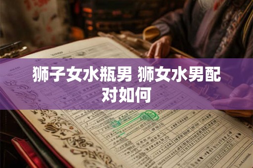 狮子女水瓶男 狮女水男配对如何