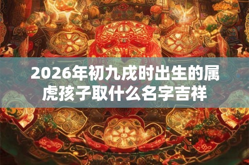 2026年初九戌时出生的属虎孩子取什么名字吉祥 2026年初九戌时出生的属虎孩子取什么名字吉祥