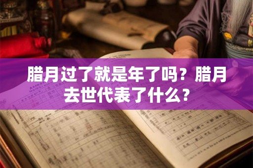 腊月过了就是年了吗?腊月去世代表了什么? 腊月过了就是年了吗?腊月去世代表了什么?