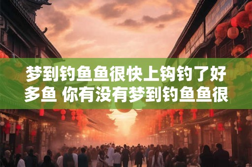 梦到钓鱼鱼很快上钩钓了好多鱼 你有没有梦到钓鱼鱼很快上钩钓了好多鱼 梦到钓鱼鱼很快上钩钓了好多鱼 你有没有梦到钓鱼鱼很快上钩钓了好多鱼