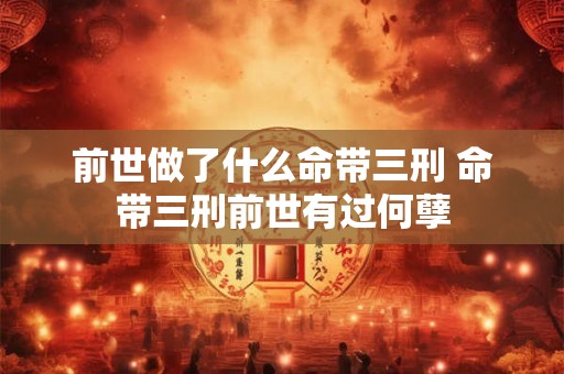 前世做了什么命带三刑 命带三刑前世有过何孽 前世做了什么命带三刑 命带三刑前世有过何孽