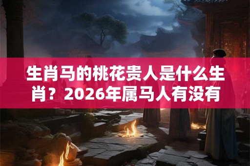 生肖马的桃花贵人是什么生肖？2026年属马人有没有桃花运？
