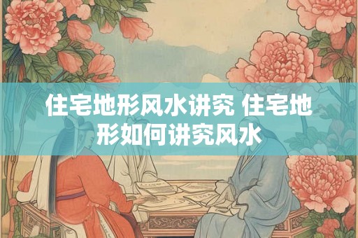 住宅地形风水讲究 住宅地形如何讲究风水