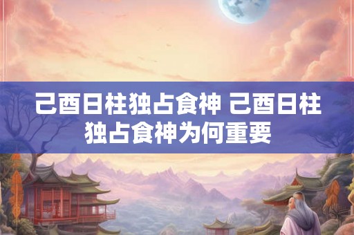 己酉日柱独占食神 己酉日柱独占食神为何重要