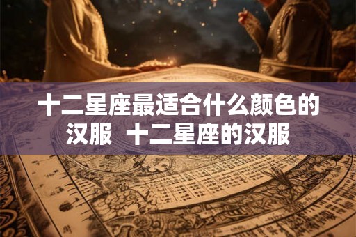 十二星座最适合什么颜色的汉服  十二星座的汉服