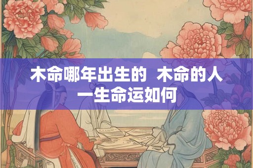 木命哪年出生的 木命的人一生命运如何 木命哪年出生的 木命的人一生命运如何
