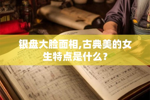 银盘大脸面相,古典美的女生特点是什么？