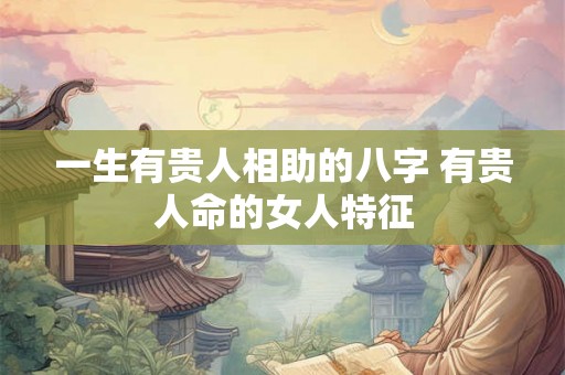 一生有贵人相助的八字 有贵人命的女人特征 一生有贵人相助的八字 有贵人命的女人特征