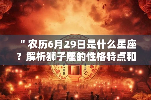 "农历6月29日是什么星座?解析狮子座的性格特点和人际关系处理方法" "农历6月29日是什么星座?解析狮子座的性格特点和人际关系处理方法"