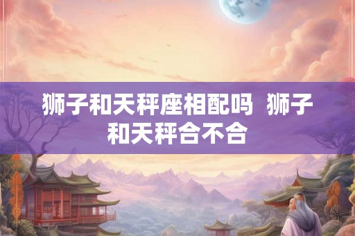 狮子和天秤座相配吗 狮子和天秤合不合 狮子和天秤座相配吗 狮子和天秤合不合