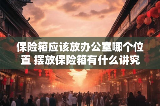 保险箱应该放办公室哪个位置 摆放保险箱有什么讲究