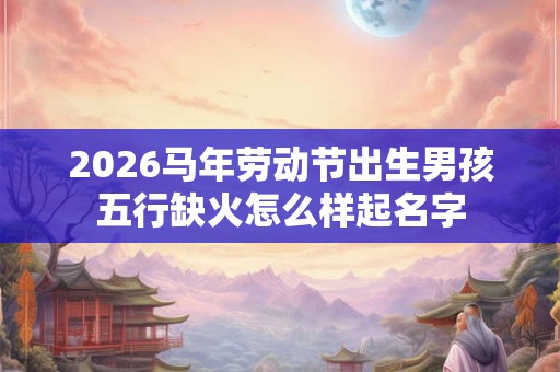 2026马年劳动节出生男孩五行缺火怎么样起名字 2026马年劳动节出生男孩五行缺火怎么样起名字