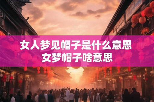 女人梦见帽子是什么意思 女梦帽子啥意思