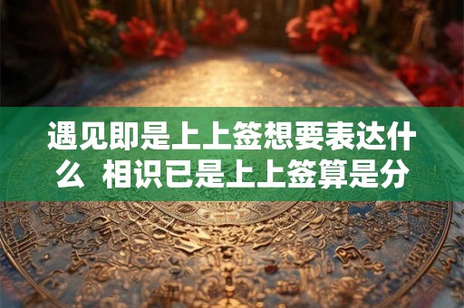 遇见即是上上签想要表达什么 相识已是上上签算是分手了吗 遇见即是上上签想要表达什么 相识已是上上签算是分手了吗