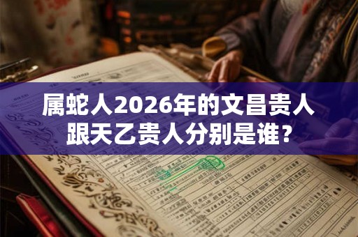 属蛇人2026年的文昌贵人跟天乙贵人分别是谁? 属蛇人2026年的文昌贵人跟天乙贵人分别是谁?