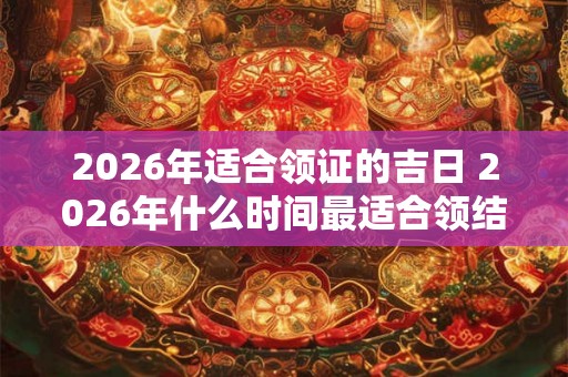 2026年适合领证的吉日 2026年什么时间最适合领结婚证