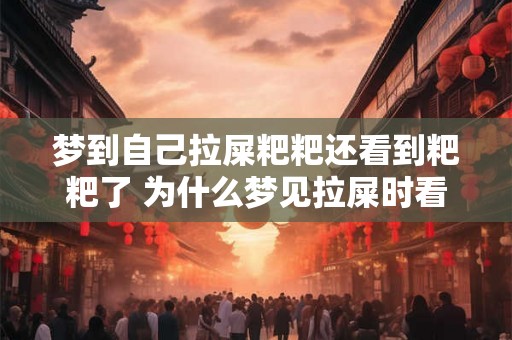 梦到自己拉屎粑粑还看到粑粑了 为什么梦见拉屎时看到粑粑 梦到自己拉屎粑粑还看到粑粑了 为什么梦见拉屎时看到粑粑