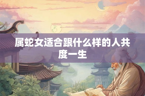 属蛇女适合跟什么样的人共度一生 属蛇女适合跟什么样的人共度一生