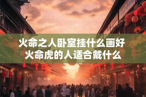 火命之人卧室挂什么画好 火命虎的人适合戴什么