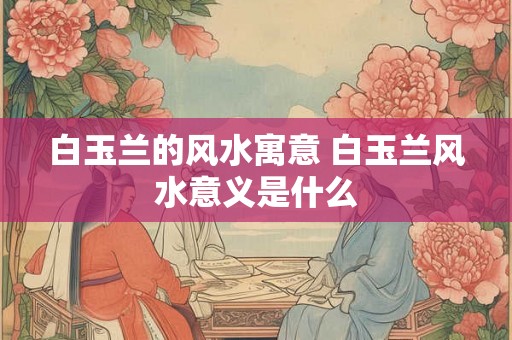 白玉兰的风水寓意 白玉兰风水意义是什么