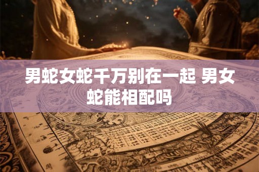 男蛇女蛇千万别在一起 男女蛇能相配吗