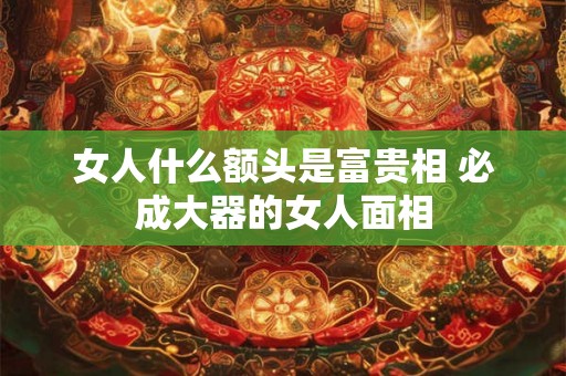 女人什么额头是富贵相 必成大器的女人面相